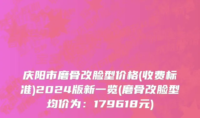 庆阳市磨骨改脸型价格(收费标准)2024版新一览(磨骨改脸型均价为：179618元)