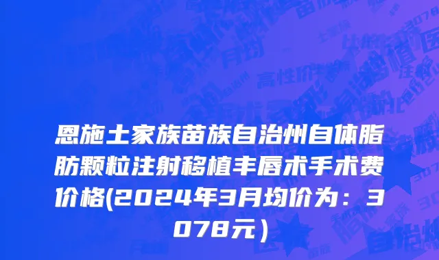 恩施土家族苗族自治州自体脂肪颗粒注射移植丰唇术手术费价格(2024年3月均价为：3078元）