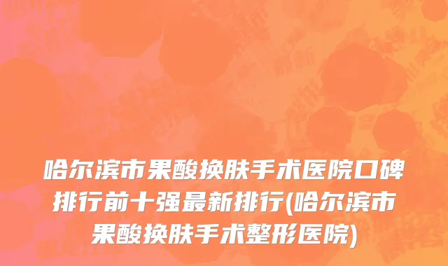 哈尔滨市果酸换肤手术医院口碑排行前十强最新排行(哈尔滨市果酸换肤手术整形医院)