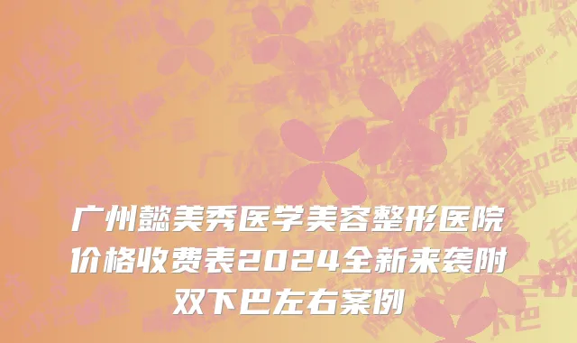 广州懿美秀医学美容整形医院价格收费表2024全新来袭附双下巴左右案例