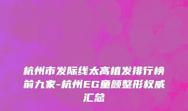 杭州市发际线太高植发排行榜前九家-杭州EG童颜整形权威汇总