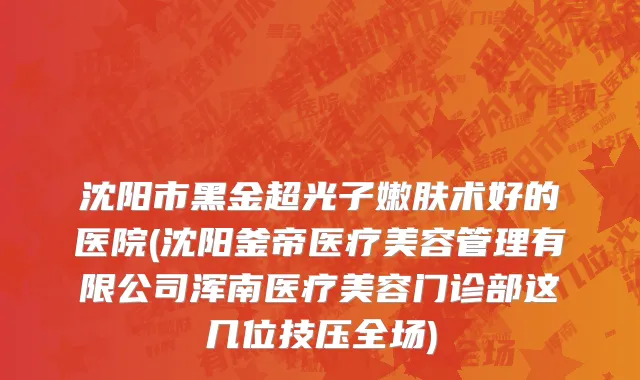 沈阳市黑金超光子嫩肤术好的医院(沈阳釜帝医疗美容管理有限公司浑南医疗美容门诊部这几位技压全场)