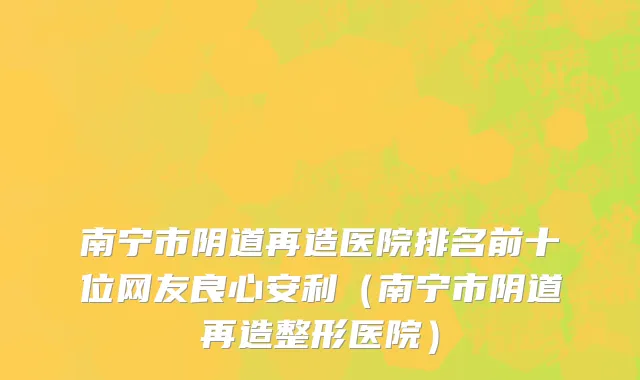 南宁市阴道再造医院排名前十位网友良心安利（南宁市阴道再造整形医院）