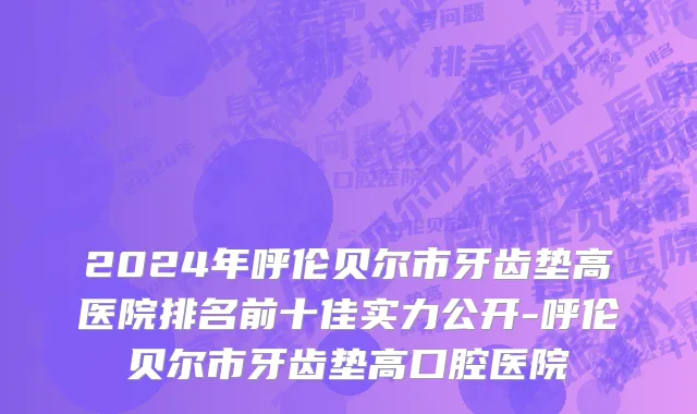 2024年呼伦贝尔市牙齿垫高医院排名前十佳实力公开-呼伦贝尔市牙齿垫高口腔医院