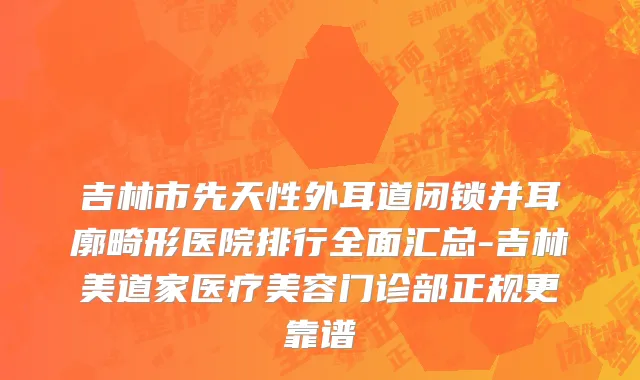 吉林市先天性外耳道闭锁并耳廓畸形医院排行全面汇总-吉林美道家医疗美容门诊部正规更靠谱