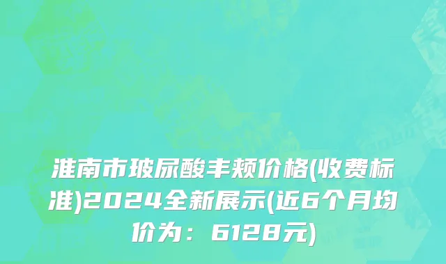 淮南市玻尿酸丰颊价格(收费标准)2024全新展示(近6个月均价为：6128元)