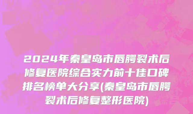 2024年秦皇岛市唇腭裂术后修复医院综合实力前十佳口碑排名榜单大分享(秦皇岛市唇腭裂术后修复整形医院)