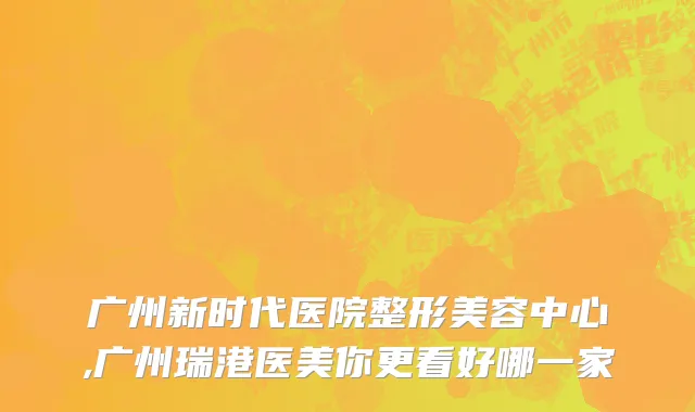 广州新时代医院整形美容中心,广州瑞港医美你更看好哪一家
