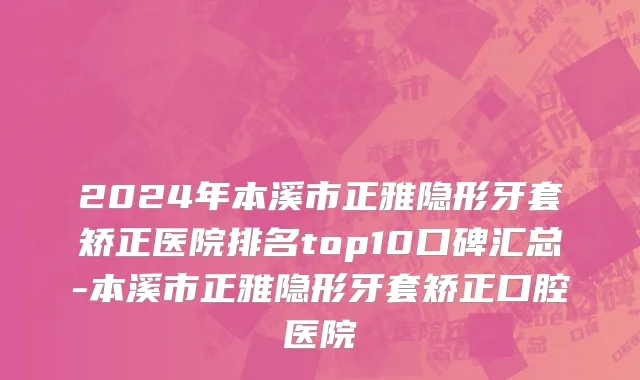 2024年本溪市正雅隐形牙套矫正医院排名top10口碑汇总-本溪市正雅隐形牙套矫正口腔医院