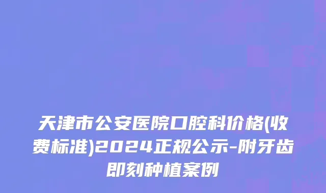 天津市公安医院口腔科价格(收费标准)2024正规公示-附牙齿即刻种植案例