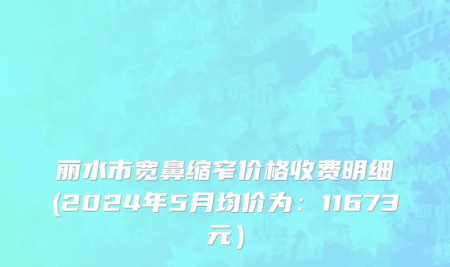 丽水市宽鼻缩窄价格收费明细(2024年5月均价为：11673元）