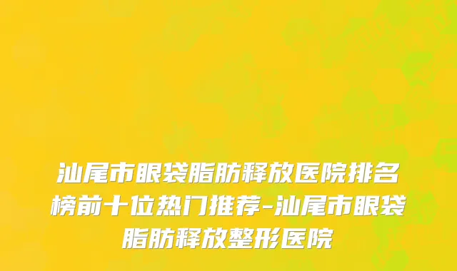 汕尾市眼袋脂肪释放医院排名榜前十位热门推荐-汕尾市眼袋脂肪释放整形医院