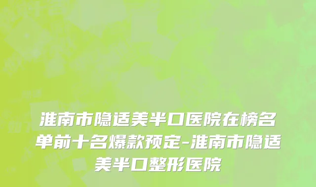 淮南市隐适美半口医院在榜名单前十名爆款预定-淮南市隐适美半口整形医院