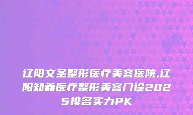辽阳文圣整形医疗美容医院,辽阳知鑫医疗整形美容门诊2025排名实力PK