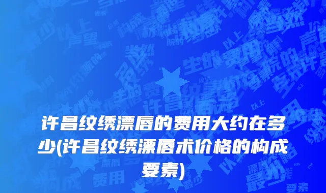 许昌纹绣漂唇的费用大约在多少(许昌纹绣漂唇术价格的构成要素)