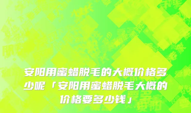 安阳用蜜蜡脱毛的大概价格多少呢「安阳用蜜蜡脱毛大概的价格要多少钱」