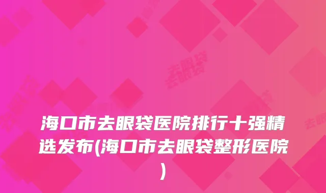 海口市去眼袋医院排行十强精选发布(海口市去眼袋整形医院)