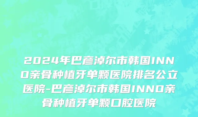 2024年巴彦淖尔市韩国INNO亲骨种植牙单颗医院排名公立医院-巴彦淖尔市韩国INNO亲骨种植牙单颗口腔医院