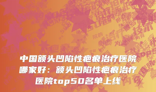 中国额头凹陷性疤痕治疗医院哪家好：额头凹陷性疤痕治疗医院top50名单上线