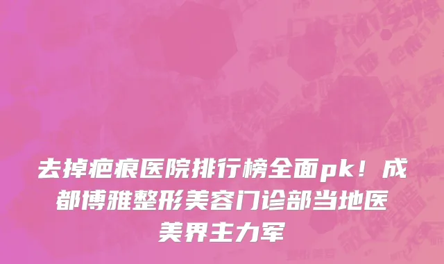 去掉疤痕医院排行榜全面pk!成都博雅整形美容门诊部当地医美界主力军