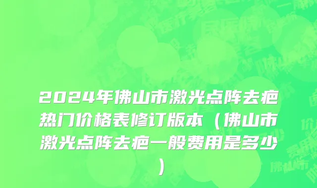 2024年佛山市激光点阵去疤热门价格表修订版本（佛山市激光点阵去疤一般费用是多少）