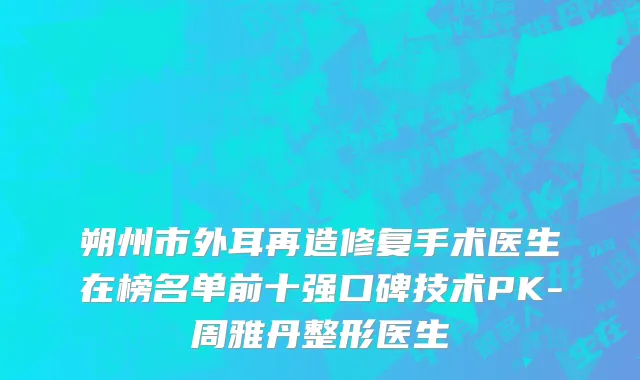 朔州市外耳再造修复手术医生在榜名单前十强口碑技术PK-周雅丹整形医生