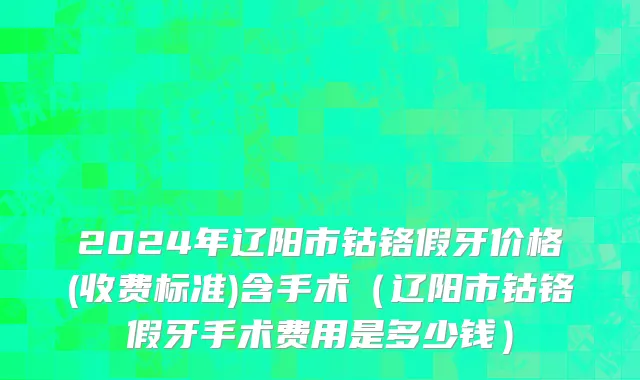 2024年辽阳市钴铬假牙价格(收费标准)含手术（辽阳市钴铬假牙手术费用是多少钱）