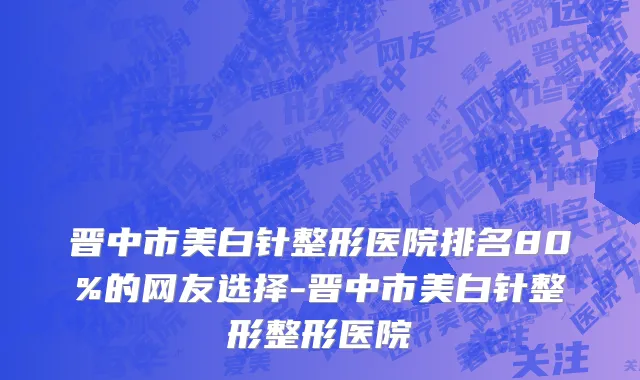 晋中市美白针整形医院排名80%的网友选择-晋中市美白针整形整形医院