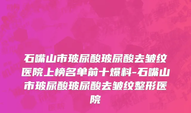 石嘴山市玻尿酸玻尿酸去皱纹医院上榜名单前十爆料-石嘴山市玻尿酸玻尿酸去皱纹整形医院