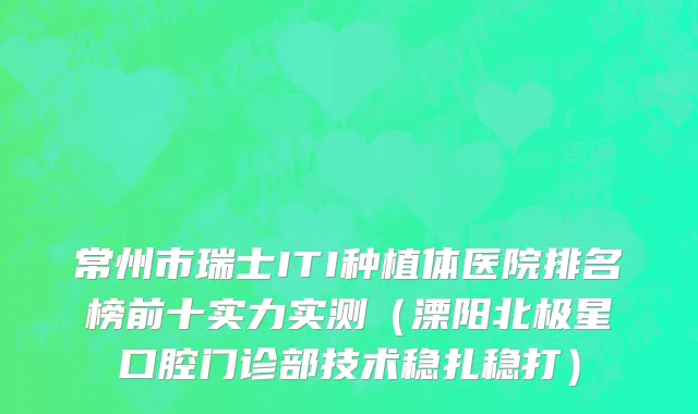 常州市瑞士ITI种植体医院排名榜前十实力实测（溧阳北极星口腔门诊部技术稳扎稳打）