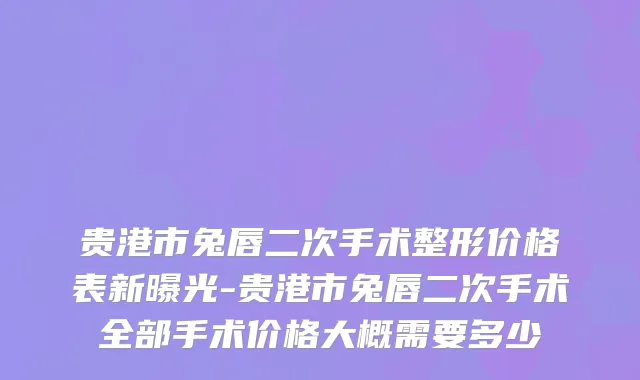 贵港市兔唇二次手术整形价格表新曝光-贵港市兔唇二次手术全部手术价格大概需要多少