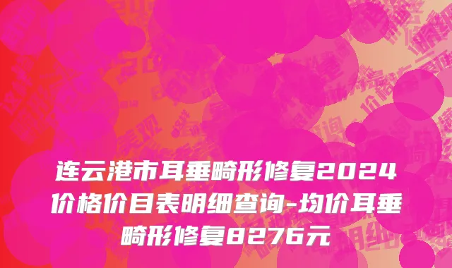 连云港市耳垂畸形修复2024价格价目表明细查询-均价耳垂畸形修复8276元