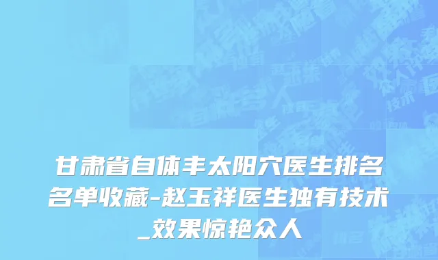 甘肃省自体丰太阳穴医生排名名单收藏-赵玉祥医生独有技术_效果惊艳众人