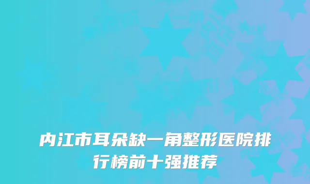 内江市耳朵缺一角整形医院排行榜前十强推荐