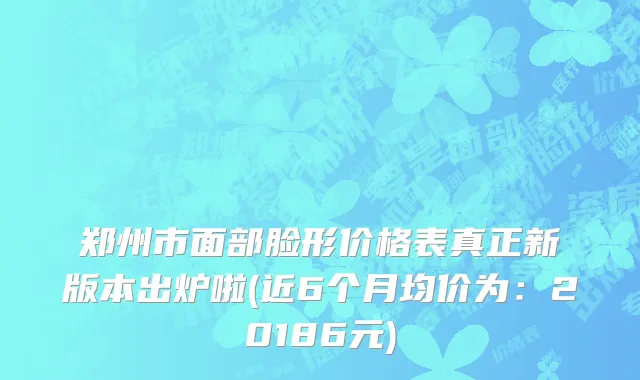 郑州市面部脸形价格表真正新版本出炉啦(近6个月均价为：20186元)