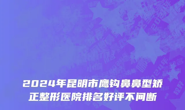 2024年昆明市鹰钩鼻鼻型矫正整形医院排名好评不间断