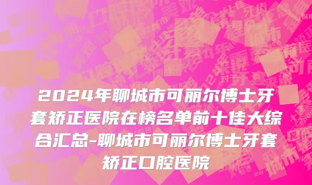 2024年聊城市可丽尔博士牙套矫正医院在榜名单前十佳大综合汇总-聊城市可丽尔博士牙套矫正口腔医院