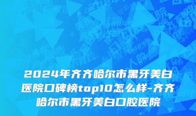 2024年齐齐哈尔市黑牙美白医院口碑榜top10怎么样-齐齐哈尔市黑牙美白口腔医院