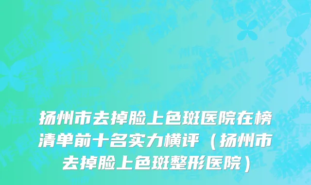 扬州市去掉脸上色斑医院在榜清单前十名实力横评（扬州市去掉脸上色斑整形医院）