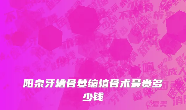 阳泉牙槽骨萎缩植骨术最贵多少钱