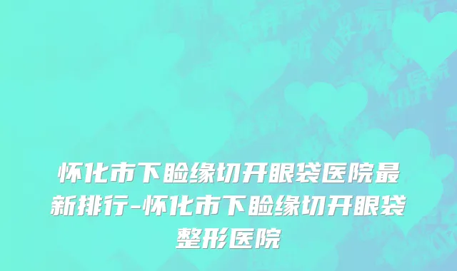 怀化市下睑缘切开眼袋医院最新排行-怀化市下睑缘切开眼袋整形医院