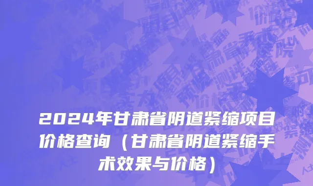 2024年甘肃省阴道紧缩项目价格查询（甘肃省阴道紧缩手术效果与价格）