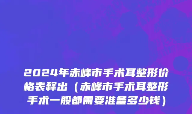 2024年赤峰市手术耳整形价格表释出（赤峰市手术耳整形手术一般都需要准备多少钱）
