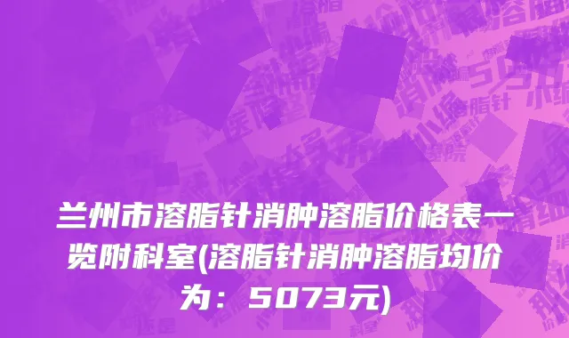 兰州市溶脂针消肿溶脂价格表一览附科室(溶脂针消肿溶脂均价为：5073元)