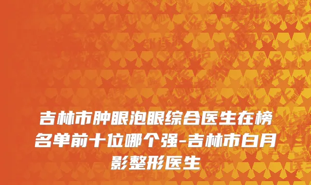 吉林市肿眼泡眼综合医生在榜名单前十位哪个强-吉林市白月影整形医生