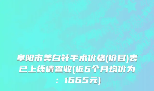 阜阳市美白针手术价格(价目)表已上线请查收(近6个月均价为：1665元)