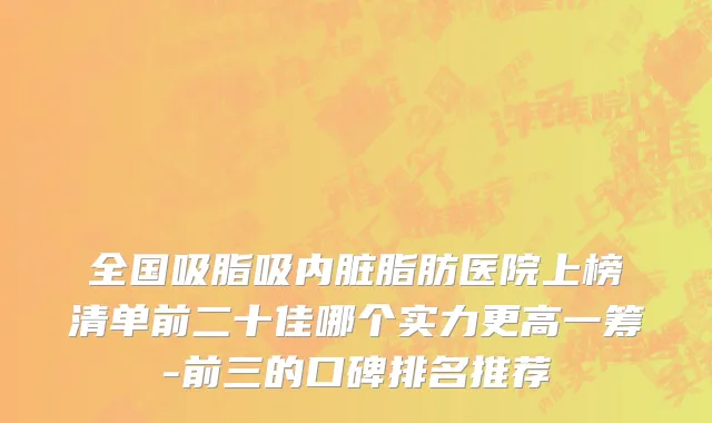 全国吸脂吸内脏脂肪医院上榜清单前二十佳哪个实力更高一筹-前三的口碑排名推荐