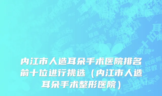内江市人造耳朵手术医院排名前十位进行挑选（内江市人造耳朵手术整形医院）