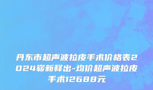丹东市超声波拉皮手术价格表2024崭新释出-均价超声波拉皮手术12688元