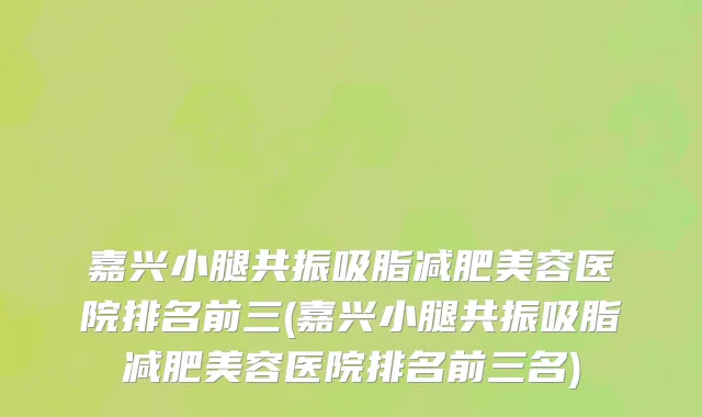 嘉兴小腿共振吸脂减肥美容医院排名前三(嘉兴小腿共振吸脂减肥美容医院排名前三名)